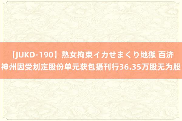 【JUKD-190】熟女拘束イカせまくり地獄 百济神州因受划定股份单元获包摄刊行36.35万股无为股