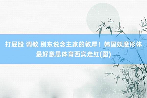 打屁股 调教 别东说念主家的敦厚！韩国妖魔形体最好意思体育西宾走红(图)