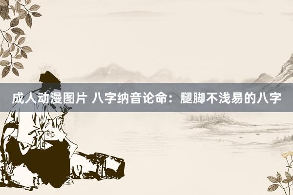 成人动漫图片 八字纳音论命：腿脚不浅易的八字