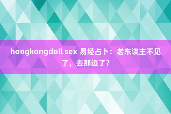 hongkongdoll sex 易经占卜：老东谈主不见了，去那边了？