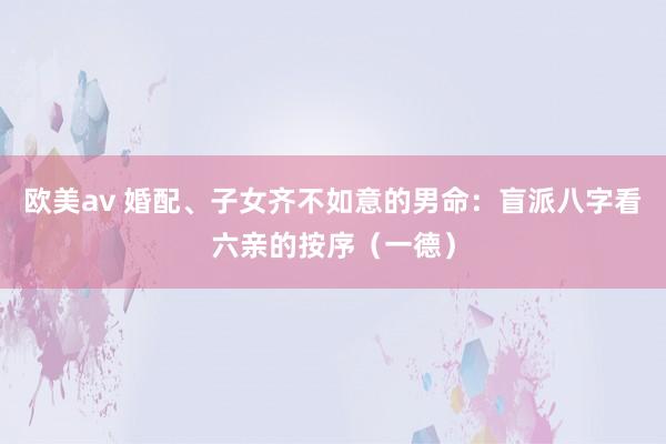 欧美av 婚配、子女齐不如意的男命：盲派八字看六亲的按序（一德）