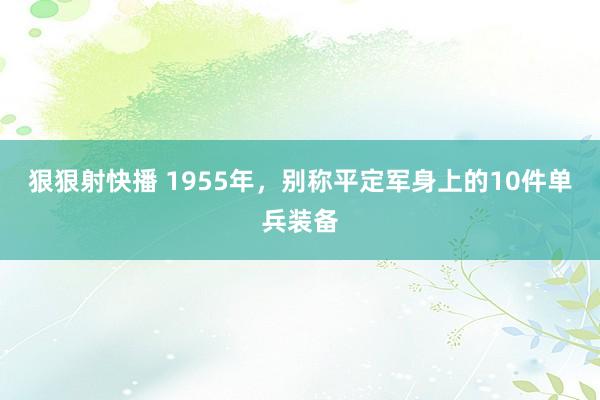 狠狠射快播 1955年，别称平定军身上的10件单兵装备