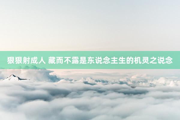 狠狠射成人 藏而不露是东说念主生的机灵之说念