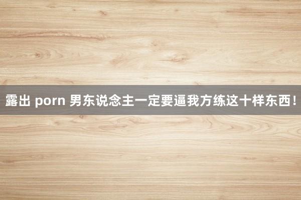 露出 porn 男东说念主一定要逼我方练这十样东西!