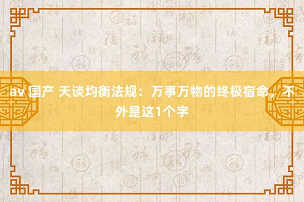 av 国产 天谈均衡法规：万事万物的终极宿命，不外是这1个字