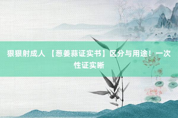 狠狠射成人 【葱姜蒜证实书】区分与用途！一次性证实晰
