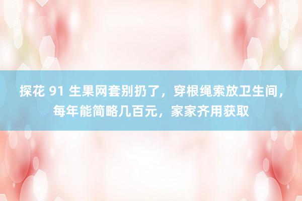 探花 91 生果网套别扔了，穿根绳索放卫生间，每年能简略几百元，家家齐用获取