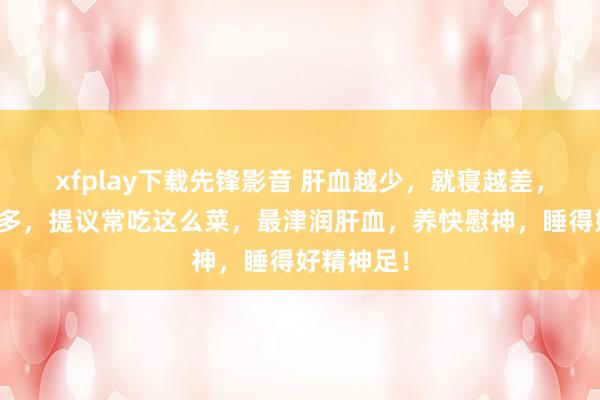 xfplay下载先锋影音 肝血越少，就寝越差，作念梦越多，提议常吃这么菜，最津润肝血，养快慰神，睡得好精神足！