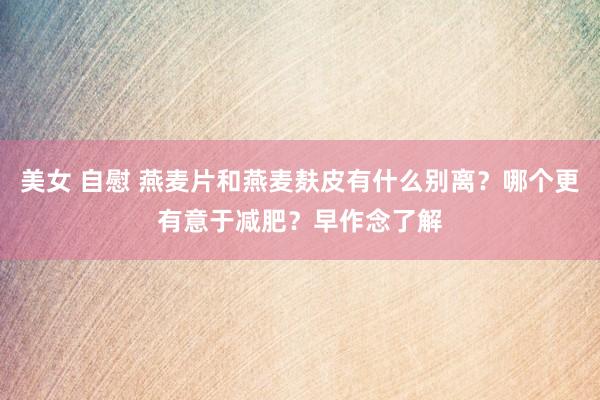 美女 自慰 燕麦片和燕麦麸皮有什么别离？哪个更有意于减肥？早作念了解