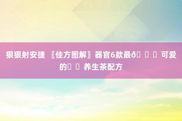 狠狠射安捷 〖佳方图解〗器官6款最😋可爱的☕️养生茶配方