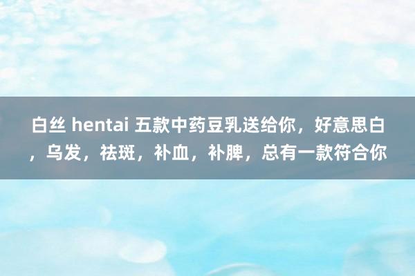 白丝 hentai 五款中药豆乳送给你，好意思白，乌发，祛斑，补血，补脾，总有一款符合你
