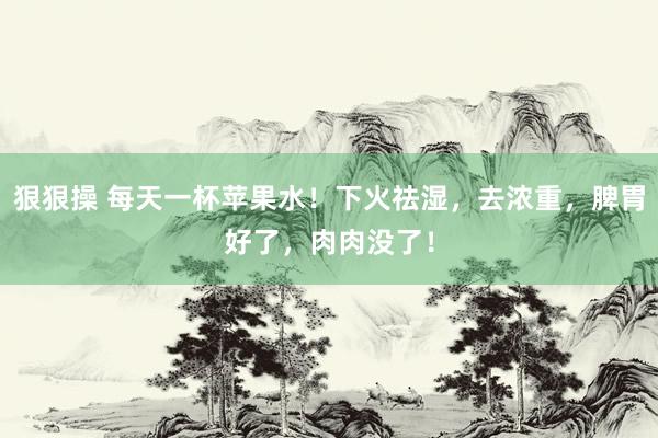 狠狠操 每天一杯苹果水！下火祛湿，去浓重，脾胃好了，肉肉没了！