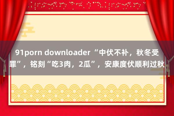91porn downloader “中伏不补，秋冬受罪”，铭刻“吃3肉，2瓜”，安康度伏顺利过秋