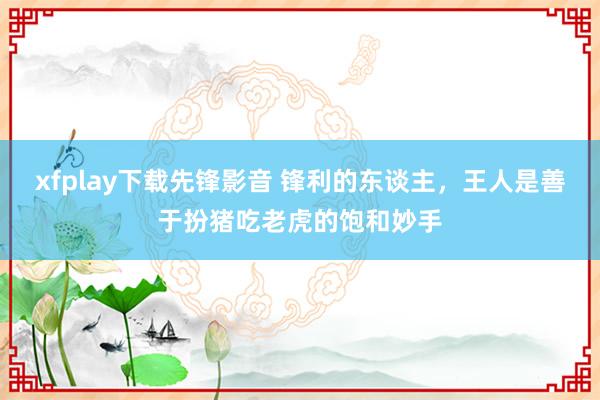 xfplay下载先锋影音 锋利的东谈主,王人是善于扮猪吃老虎的饱和妙手