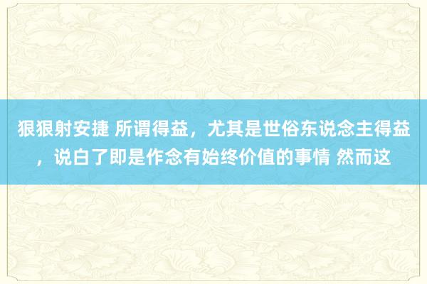 狠狠射安捷 所谓得益,尤其是世俗东说念主得益,说白了即是作念有始终价值的事情 然而这