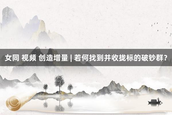 女同 视频 创造增量 | 若何找到并收拢标的破钞群？