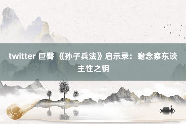 twitter 巨臀 《孙子兵法》启示录:瞻念察东谈主性之钥