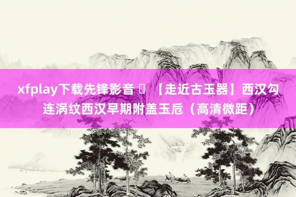 xfplay下载先锋影音 ​【走近古玉器】西汉勾连涡纹西汉早期附盖玉卮（高清微距）