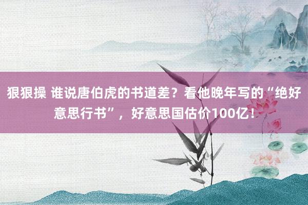 狠狠操 谁说唐伯虎的书道差？看他晚年写的“绝好意思行书”，好意思国估价100亿！