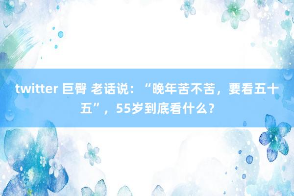 twitter 巨臀 老话说：“晚年苦不苦，要看五十五”，55岁到底看什么？