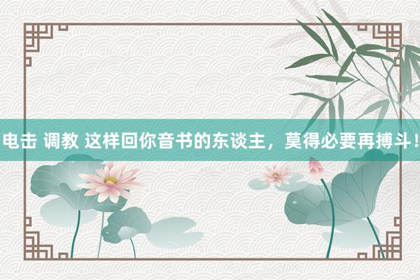 电击 调教 这样回你音书的东谈主，莫得必要再搏斗！