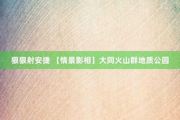 狠狠射安捷 【情景影相】大同火山群地质公园