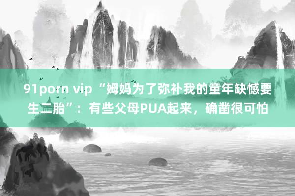 91porn vip “姆妈为了弥补我的童年缺憾要生二胎”：有些父母PUA起来，确凿很可怕