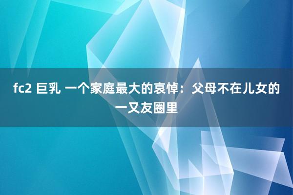 fc2 巨乳 一个家庭最大的哀悼：父母不在儿女的一又友圈里