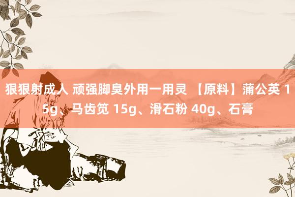狠狠射成人 顽强脚臭外用一用灵 【原料】蒲公英 15g、马齿笕 15g、滑石粉 40g、石膏
