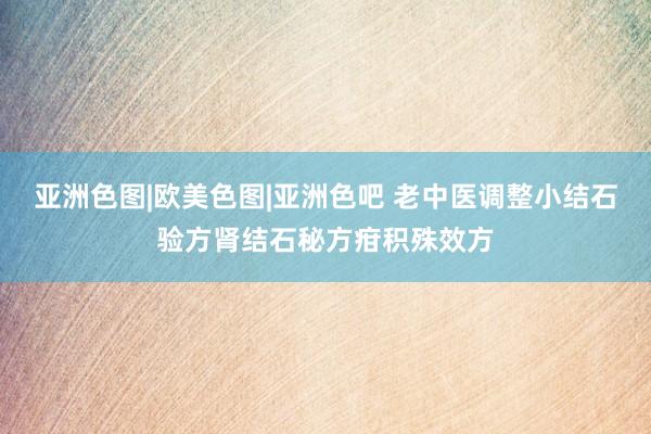 亚洲色图|欧美色图|亚洲色吧 老中医调整小结石验方肾结石秘方疳积殊效方