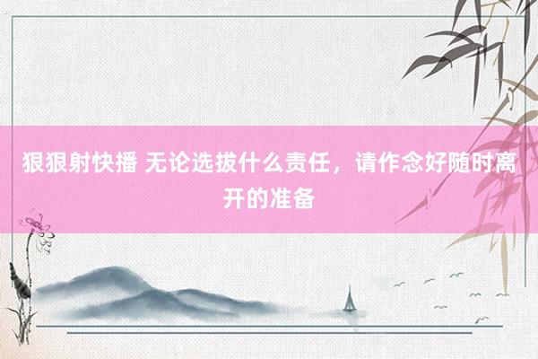 狠狠射快播 无论选拔什么责任，请作念好随时离开的准备