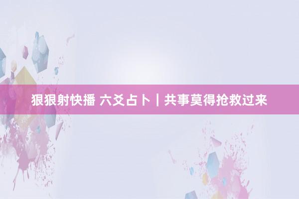 狠狠射快播 六爻占卜｜共事莫得抢救过来