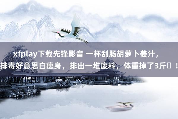xfplay下载先锋影音 一杯刮肠胡萝卜姜汁， 排毒好意思白瘦身，排出一堆废料，体重掉了3斤​！