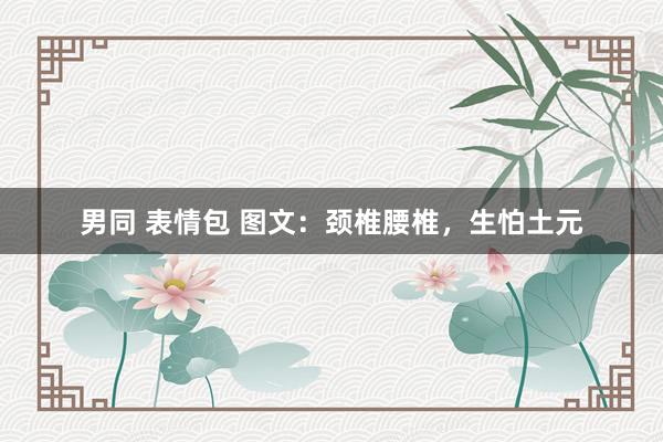 男同 表情包 图文：颈椎腰椎，生怕土元