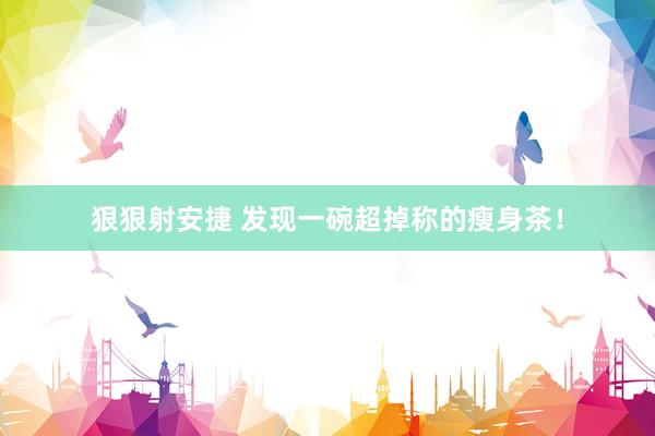 狠狠射安捷 发现一碗超掉称的瘦身茶！