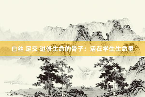 白丝 足交 进修生命的骨子：活在学生生命里