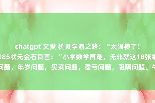 chatgpt 文爱 机灵学霸之路:“太强横了!!!”传奇一位衡水中学985状元金石良言:“小学数学再难,无非就这18张纸!”什么给钱问题,年岁问题,买菜问题,盈亏问题,阻隔问题、牛吃草问题、鸡兔同笼问题、和差问题、...
