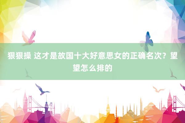 狠狠操 这才是故国十大好意思女的正确名次？望望怎么排的