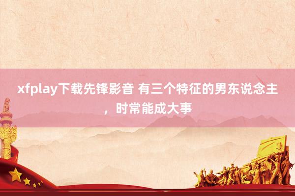 xfplay下载先锋影音 有三个特征的男东说念主，时常能成大事