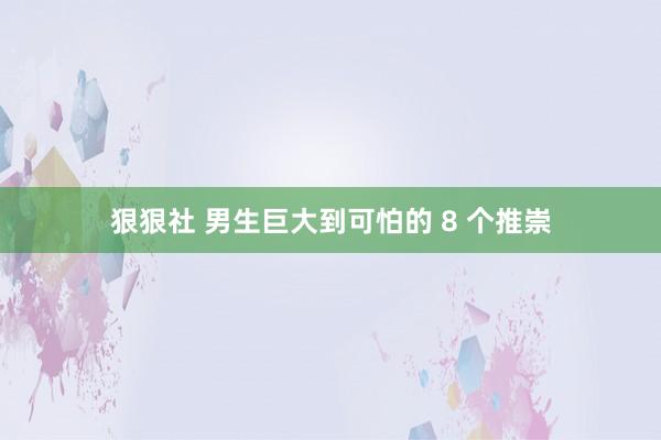狠狠社 男生巨大到可怕的 8 个推崇