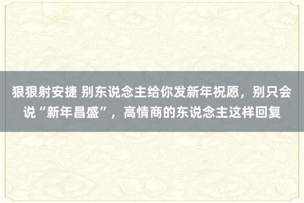 狠狠射安捷 别东说念主给你发新年祝愿，别只会说“新年昌盛”，高情商的东说念主这样回复
