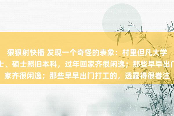 狠狠射快播 发现一个奇怪的表象：村里但凡大学毕业的子女，无论是博士、硕士照旧本科，过年回家齐很闲逸；那些早早出门打工的，透露得很眷注