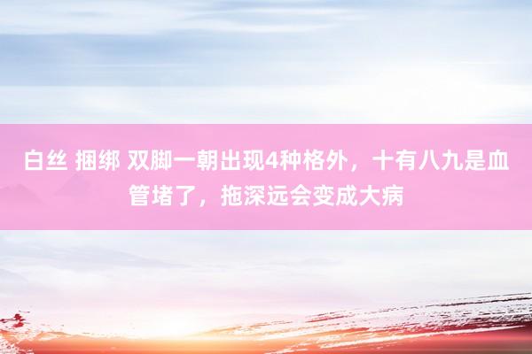 白丝 捆绑 双脚一朝出现4种格外，十有八九是血管堵了，拖深远会变成大病