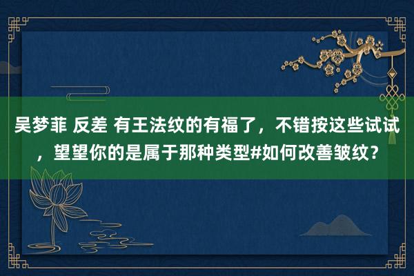 吴梦菲 反差 有王法纹的有福了，不错按这些试试，望望你的是属于那种类型#如何改善皱纹？