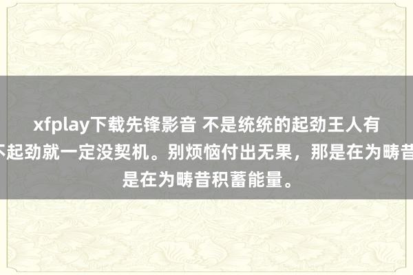 xfplay下载先锋影音 不是统统的起劲王人有报告，但不起劲就一定没契机。别烦恼付出无果，那是在为畴昔积蓄能量。