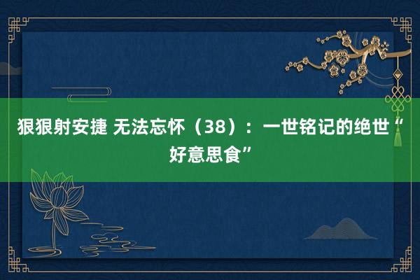 狠狠射安捷 无法忘怀（38）：一世铭记的绝世“好意思食”