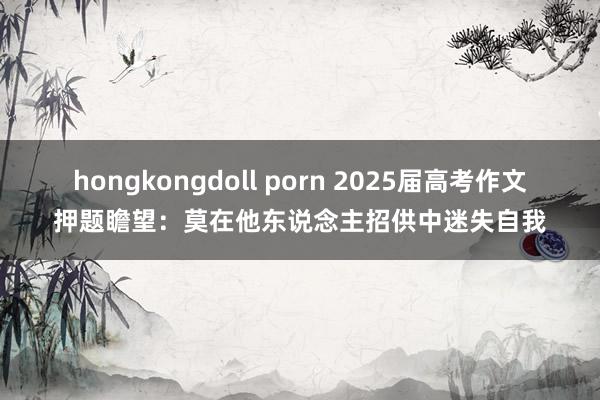 hongkongdoll porn 2025届高考作文押题瞻望：莫在他东说念主招供中迷失自我