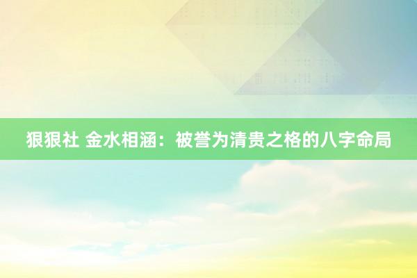 狠狠社 金水相涵：被誉为清贵之格的八字命局