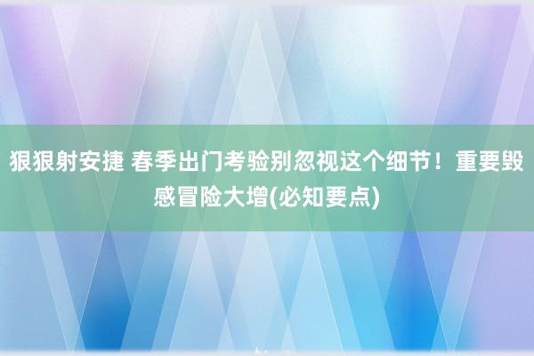 狠狠射安捷 春季出门考验别忽视这个细节！重要毁感冒险大增(必知要点)