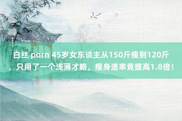 白丝 porn 45岁女东谈主从150斤瘦到120斤，只用了一个浅薄才略，瘦身速率竟提高1.8倍！